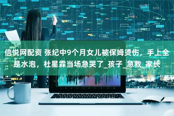 倍悦网配资 张纪中9个月女儿被保姆烫伤，手上全是水泡，杜星霖当场急哭了_孩子_急救_家长