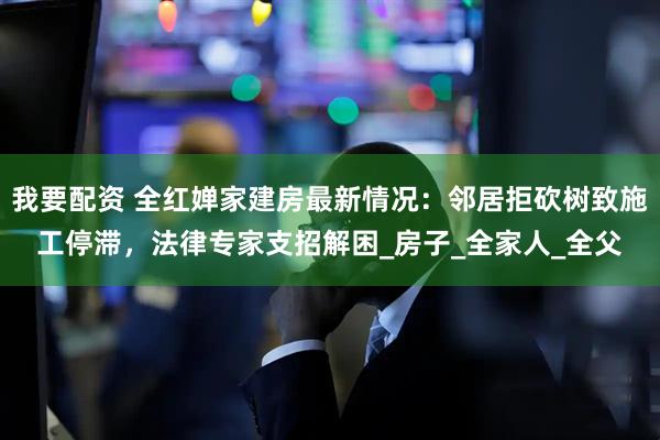 我要配资 全红婵家建房最新情况：邻居拒砍树致施工停滞，法律专家支招解困_房子_全家人_全父