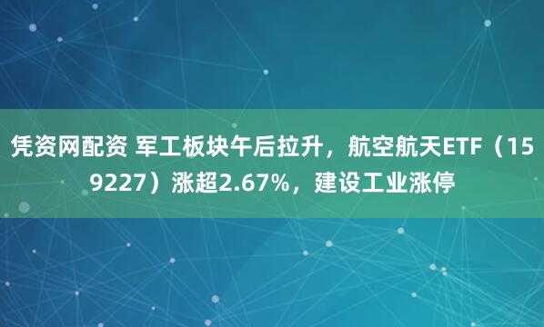 凭资网配资 军工板块午后拉升，航空航天ETF（159227）涨超2.67%，建设工业涨停