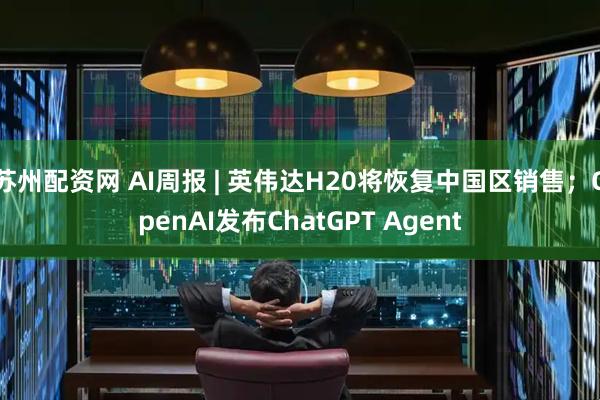 苏州配资网 AI周报 | 英伟达H20将恢复中国区销售；OpenAI发布ChatGPT Agent