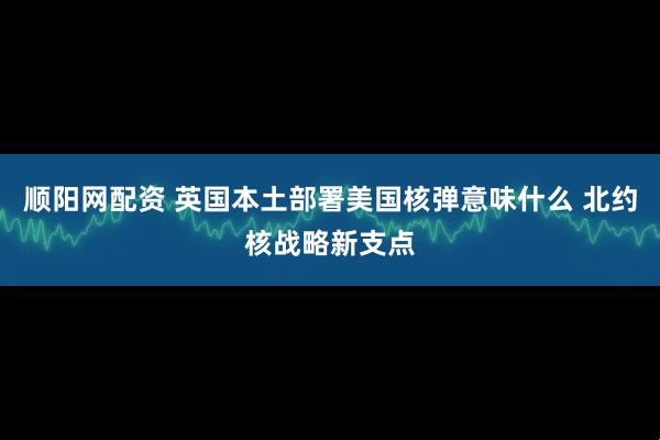 顺阳网配资 英国本土部署美国核弹意味什么 北约核战略新支点