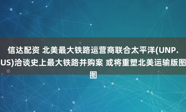 信达配资 北美最大铁路运营商联合太平洋(UNP.US)洽谈史上最大铁路并购案 或将重塑北美运输版图