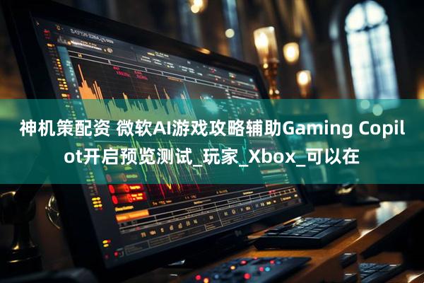 神机策配资 微软AI游戏攻略辅助Gaming Copilot开启预览测试_玩家_Xbox_可以在