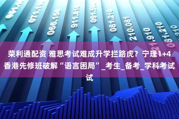 荣利通配资 雅思考试难成升学拦路虎？宁理1+4香港先修班破解“语言困局”_考生_备考_学科考试