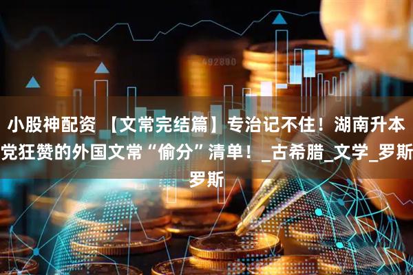 小股神配资 【文常完结篇】专治记不住！湖南升本党狂赞的外国文常“偷分”清单！_古希腊_文学_罗斯