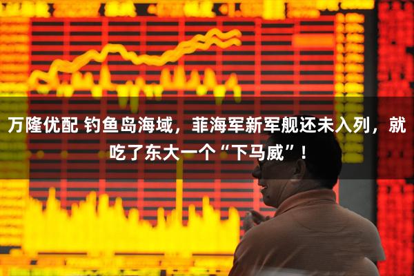 万隆优配 钓鱼岛海域，菲海军新军舰还未入列，就吃了东大一个“下马威”！