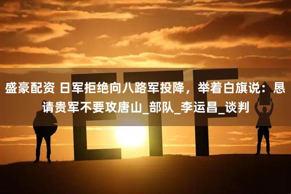 盛豪配资 日军拒绝向八路军投降，举着白旗说：恳请贵军不要攻唐山_部队_李运昌_谈判