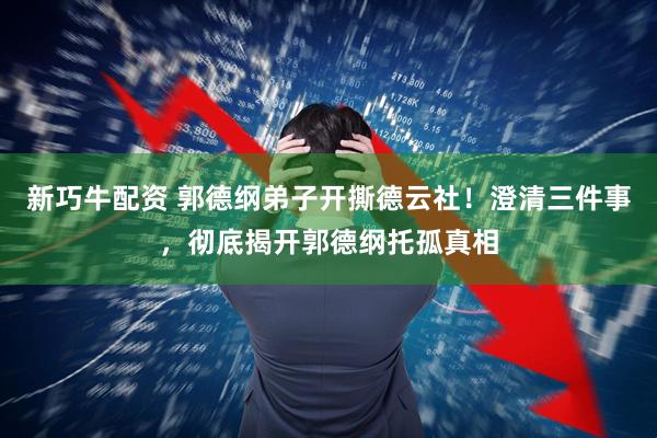 新巧牛配资 郭德纲弟子开撕德云社！澄清三件事，彻底揭开郭德纲托孤真相