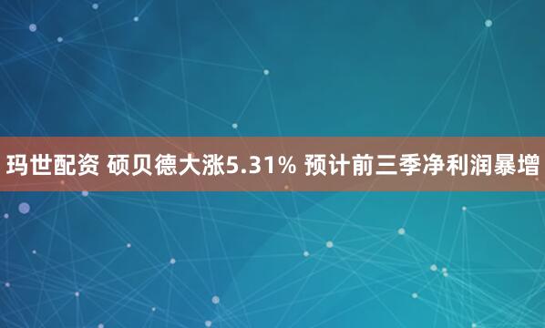 玛世配资 硕贝德大涨5.31% 预计前三季净利润暴增
