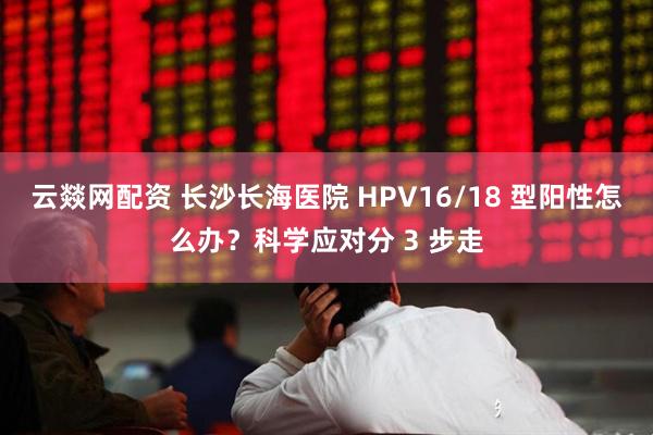 云燚网配资 长沙长海医院 HPV16/18 型阳性怎么办？科学应对分 3 步走