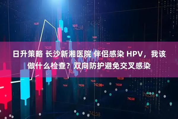日升策略 长沙新湘医院 伴侣感染 HPV，我该做什么检查？双向防护避免交叉感染