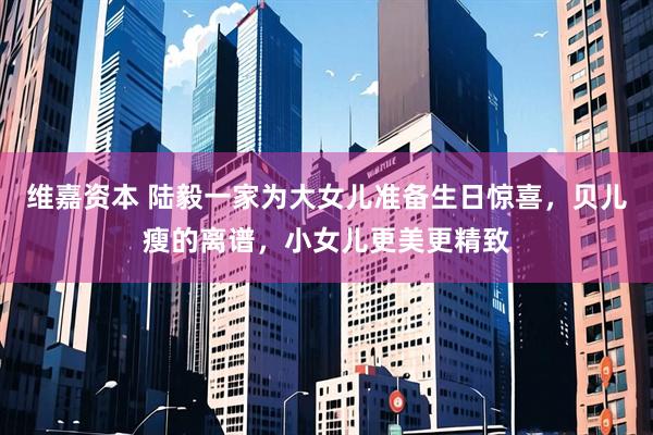 维嘉资本 陆毅一家为大女儿准备生日惊喜，贝儿瘦的离谱，小女儿更美更精致