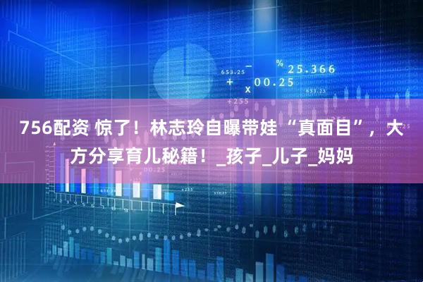 756配资 惊了！林志玲自曝带娃 “真面目”，大方分享育儿秘籍！_孩子_儿子_妈妈