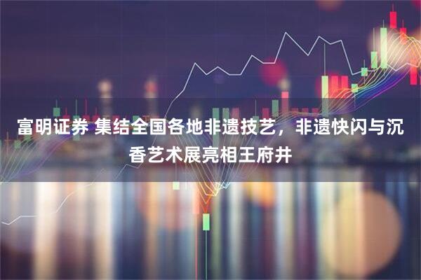 富明证券 集结全国各地非遗技艺，非遗快闪与沉香艺术展亮相王府井