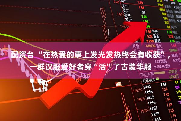 配资台 “在热爱的事上发光发热终会有收获”，一群汉服爱好者穿“活”了古装华服