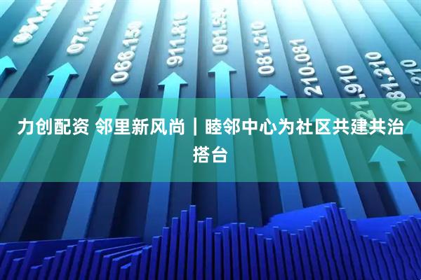 力创配资 邻里新风尚｜睦邻中心为社区共建共治搭台