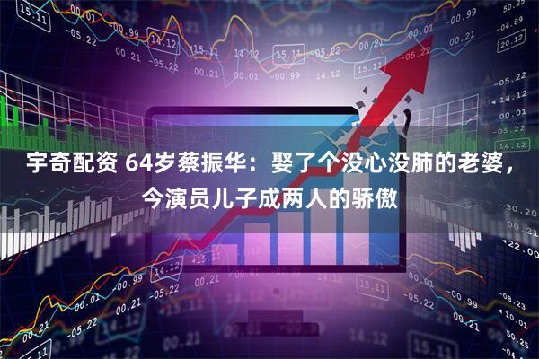 宇奇配资 64岁蔡振华：娶了个没心没肺的老婆，今演员儿子成两人的骄傲