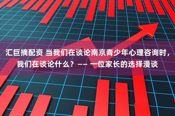 汇巨摘配资 当我们在谈论南京青少年心理咨询时，我们在谈论什么？—— 一位家长的选择漫谈