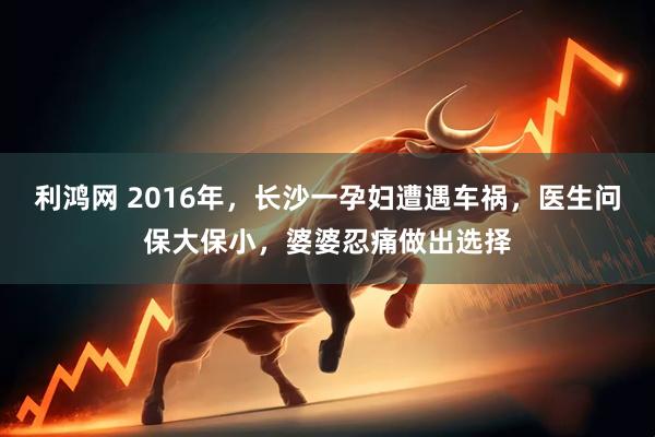 利鸿网 2016年，长沙一孕妇遭遇车祸，医生问保大保小，婆婆忍痛做出选择
