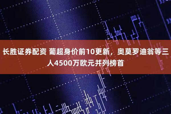 长胜证券配资 葡超身价前10更新，奥莫罗迪翁等三人4500万欧元并列榜首